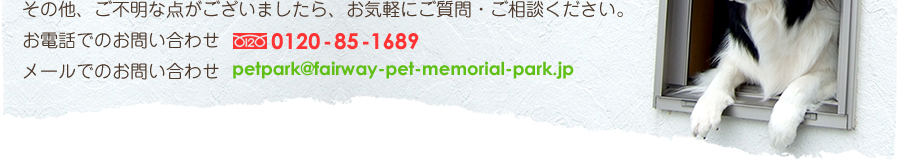 その他、ご不明な点がございましたら、お気軽にご質問・ご相談ください。
お電話でのお問い合わせ：フリーダイヤル 0120-85-1689
メールでのお問い合わせ：petpark@fairway-pet-memorial-park.jp
