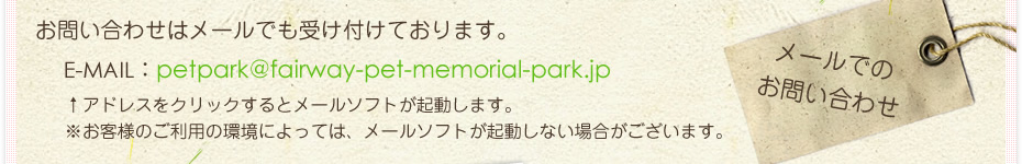 䤤碌ϥ᡼ǤդƤޤ
᡼ǤΤ䤤碌
E-MAILpetpark@fairway-pet-memorial-park.jp